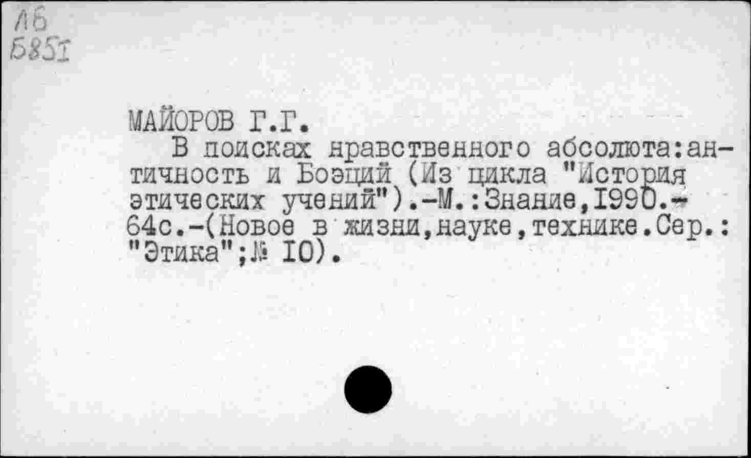 ﻿МАЙОРОВ г.г.
В поисках нравственного абсолюта:ан тичность и Боэций (Из цикла "История этических учений"),-М.:Знание,1990.-64с.-(Новое в жизни,науке,технике.Сер. " Этика" ;J5 10).